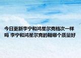 今日更新李寧和鴻星爾克檔次一樣嗎 李寧和鴻星爾克的鞋哪個質(zhì)量好