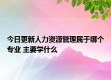 今日更新人力資源管理屬于哪個(gè)專業(yè) 主要學(xué)什么