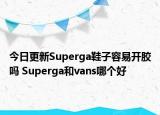 今日更新Superga鞋子容易開膠嗎 Superga和vans哪個(gè)好