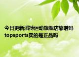 今日更新滔搏運動旗艦店靠譜嗎 topsports賣的是正品嗎