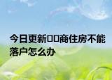 今日更新??商住房不能落戶怎么辦