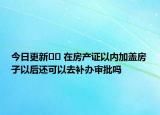 今日更新?? 在房產(chǎn)證以內(nèi)加蓋房子以后還可以去補(bǔ)辦審批嗎