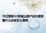 今日更新??青城山房產證辦理需要什么應該怎么做呢