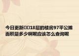 今日更新??18層的樓房97平公攤面積是多少啊呢應(yīng)該怎么查詢呢
