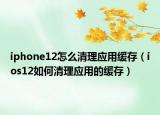iphone12怎么清理應(yīng)用緩存（ios12如何清理應(yīng)用的緩存）