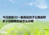 今日更新??一般高層房子公攤面積多少劃算呢應(yīng)該怎么辦呢