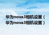華為nova3相機(jī)設(shè)置（華為nova3相機(jī)設(shè)置）