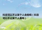 抖音可以不讓某個(gè)人合拍嗎（抖音可以不讓某個(gè)人看嗎）