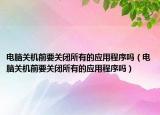 電腦關(guān)機(jī)前要關(guān)閉所有的應(yīng)用程序嗎（電腦關(guān)機(jī)前要關(guān)閉所有的應(yīng)用程序嗎）