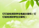 釘釘能檢測到學(xué)生電腦分屏嗎（釘釘能檢測到學(xué)生分屏嗎）