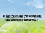 抖音自己的作品看了算不算播放量（抖音里播放的次數(shù)作者算嗎）