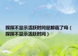 探探不顯示活躍時間是卸載了嗎（探探不顯示活躍時間）