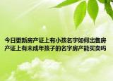今日更新房產(chǎn)證上有小孩名字如何出售房產(chǎn)證上有未成年孩子的名字房產(chǎn)能買(mǎi)賣(mài)嗎