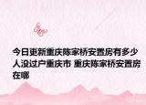 今日更新重慶陳家橋安置房有多少人沒過戶重慶市 重慶陳家橋安置房 在哪