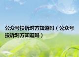 公眾號(hào)投訴對(duì)方知道嗎（公眾號(hào)投訴對(duì)方知道嗎）