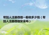 幫別人注冊(cè)微信一般收多少錢（幫別人注冊(cè)微信安全嗎）