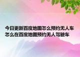 今日更新百度地圖怎么預(yù)約無(wú)人車(chē)怎么在百度地圖預(yù)約無(wú)人駕駛車(chē)