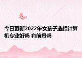 今日更新2022年女孩子選擇計(jì)算機(jī)專業(yè)好嗎 有前景嗎