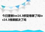今日更新ios14.3修復(fù)綠屏了嗎ios14.3綠屏解決了嗎