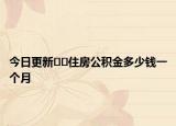 今日更新??住房公積金多少錢一個(gè)月