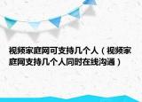 視頻家庭網(wǎng)可支持幾個(gè)人（視頻家庭網(wǎng)支持幾個(gè)人同時(shí)在線溝通）