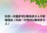 抖音一天最多可以取關(guān)多少人不影響流量（抖音一次性可以取關(guān)多少人）