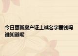 今日更新房產(chǎn)證上減名字要錢(qián)嗎誰(shuí)知道呢