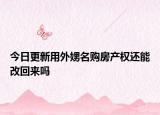 今日更新用外娚名購房產(chǎn)權(quán)還能改回來嗎