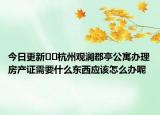 今日更新??杭州觀瀾郡亭公寓辦理房產(chǎn)證需要什么東西應(yīng)該怎么辦呢