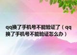 qq換了手機(jī)號(hào)不能驗(yàn)證了（qq換了手機(jī)號(hào)不能驗(yàn)證怎么辦）