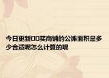 今日更新??買商鋪的公攤面積是多少合適呢怎么計(jì)算的呢