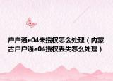 戶戶通e04未授權(quán)怎么處理（內(nèi)蒙古戶戶通e04授權(quán)丟失怎么處理）