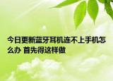 今日更新藍牙耳機連不上手機怎么辦 首先得這樣做
