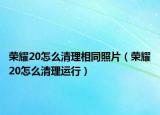 榮耀20怎么清理相同照片（榮耀20怎么清理運(yùn)行）