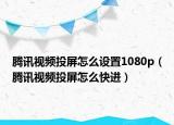 騰訊視頻投屏怎么設(shè)置1080p（騰訊視頻投屏怎么快進(jìn)）
