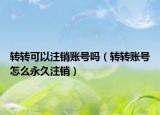 轉(zhuǎn)轉(zhuǎn)可以注銷賬號嗎（轉(zhuǎn)轉(zhuǎn)賬號怎么永久注銷）