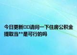 今日更新??請(qǐng)問(wèn)一下住房公積金提取當(dāng)**是可行的嗎