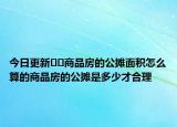 今日更新??商品房的公攤面積怎么算的商品房的公攤是多少才合理