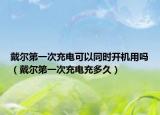 戴爾第一次充電可以同時(shí)開(kāi)機(jī)用嗎（戴爾第一次充電充多久）