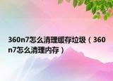 360n7怎么清理緩存垃圾（360n7怎么清理內(nèi)存）