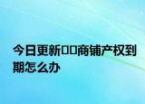 今日更新??商鋪產(chǎn)權(quán)到期怎么辦