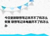 今日更新聯(lián)想筆記本開不了機怎么恢復(fù) 聯(lián)想筆記本電腦開不了機怎么辦