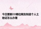 今日更新??哪位網(wǎng)友知道個(gè)人土地證怎么辦理