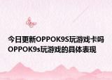 今日更新OPPOK9S玩游戲卡嗎OPPOK9s玩游戲的具體表現(xiàn)