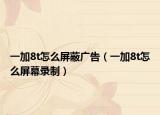 一加8t怎么屏蔽廣告（一加8t怎么屏幕錄制）