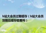 b站大會員過期緩存（b站大會員到期后緩存能看嗎）