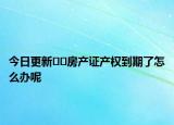 今日更新??房產(chǎn)證產(chǎn)權(quán)到期了怎么辦呢