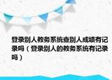 登錄別人教務(wù)系統(tǒng)查別人成績有記錄嗎（登錄別人的教務(wù)系統(tǒng)有記錄嗎）