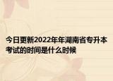 今日更新2022年年湖南省專(zhuān)升本考試的時(shí)間是什么時(shí)候