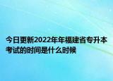 今日更新2022年年福建省專升本考試的時(shí)間是什么時(shí)候